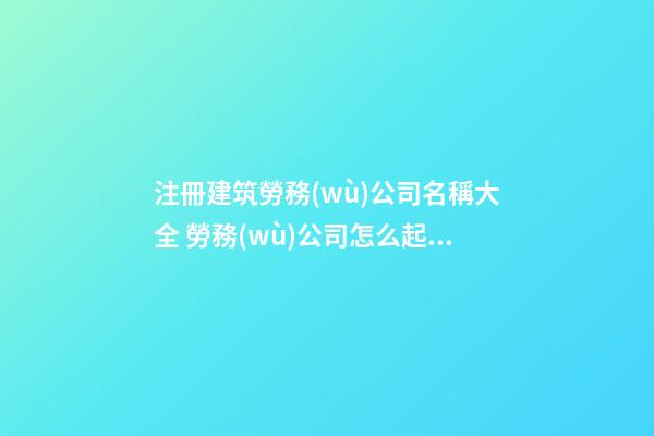 注冊建筑勞務(wù)公司名稱大全 勞務(wù)公司怎么起名-第1張-公司起名-玄機(jī)派